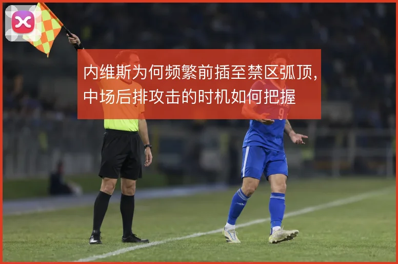 内维斯为何频繁前插至禁区弧顶,中场后排攻击的时机如何把握