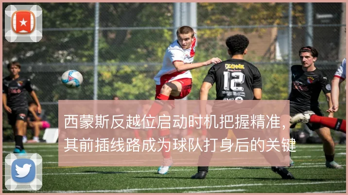 西蒙斯反越位启动时机把握精准,其前插线路成为球队打身后的关键武器