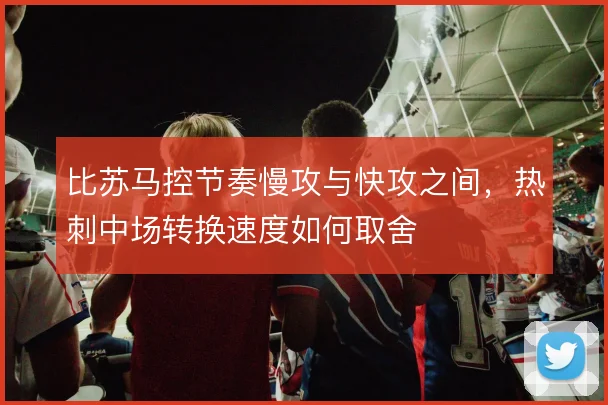 比苏马控节奏慢攻与快攻之间，热刺中场转换速度如何取舍