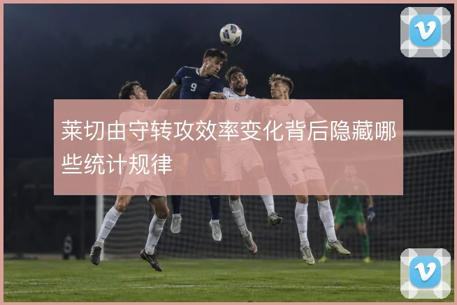 莱切由守转攻效率变化背后隐藏哪些统计规律