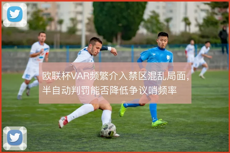 欧联杯VAR频繁介入禁区混乱局面，半自动判罚能否降低争议哨频率