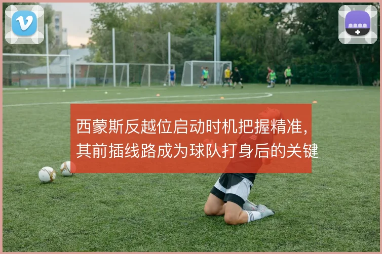 西蒙斯反越位启动时机把握精准,其前插线路成为球队打身后的关键武器